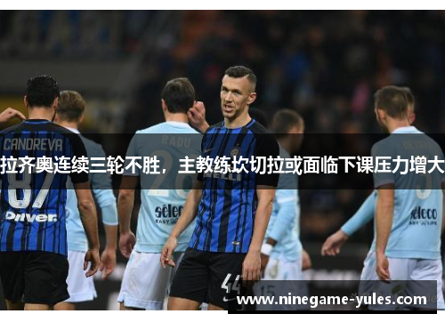 拉齐奥连续三轮不胜，主教练坎切拉或面临下课压力增大